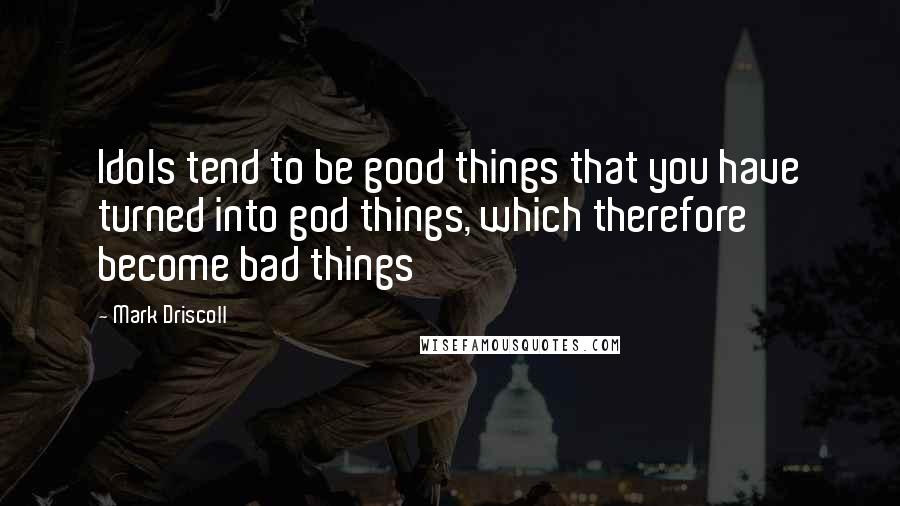 Mark Driscoll Quotes: Idols tend to be good things that you have turned into god things, which therefore become bad things