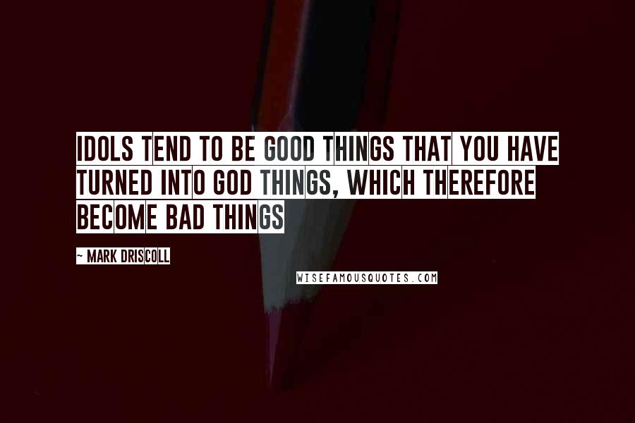 Mark Driscoll Quotes: Idols tend to be good things that you have turned into god things, which therefore become bad things