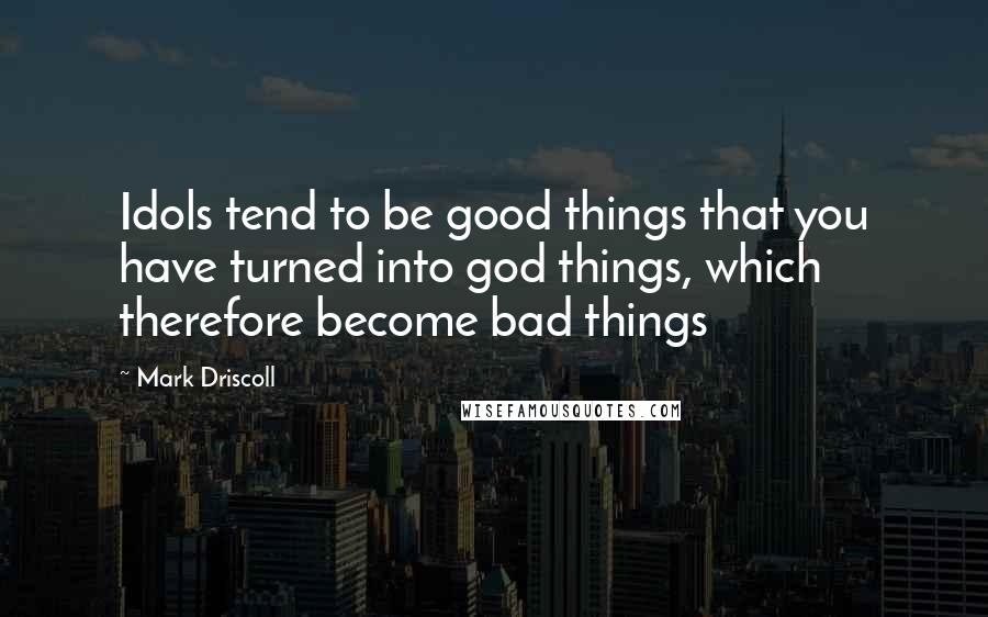 Mark Driscoll Quotes: Idols tend to be good things that you have turned into god things, which therefore become bad things