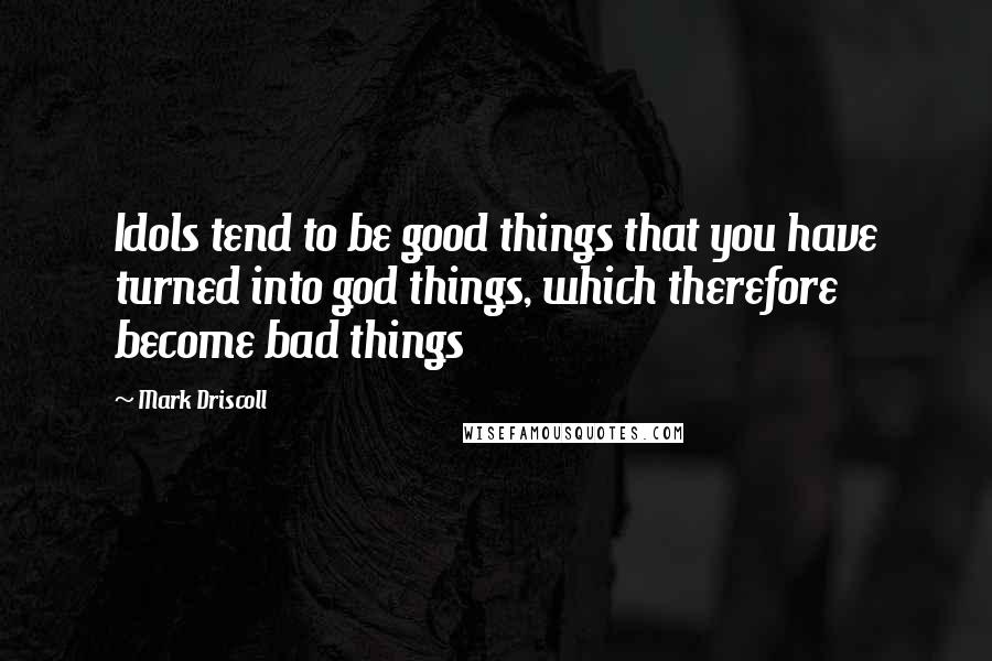 Mark Driscoll Quotes: Idols tend to be good things that you have turned into god things, which therefore become bad things