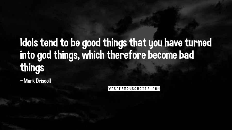 Mark Driscoll Quotes: Idols tend to be good things that you have turned into god things, which therefore become bad things