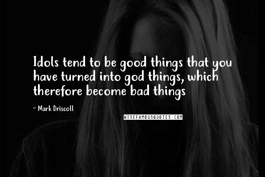 Mark Driscoll Quotes: Idols tend to be good things that you have turned into god things, which therefore become bad things