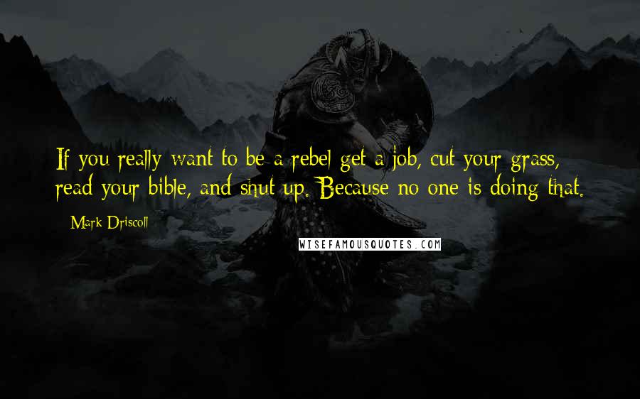 Mark Driscoll Quotes: If you really want to be a rebel get a job, cut your grass, read your bible, and shut up. Because no one is doing that.