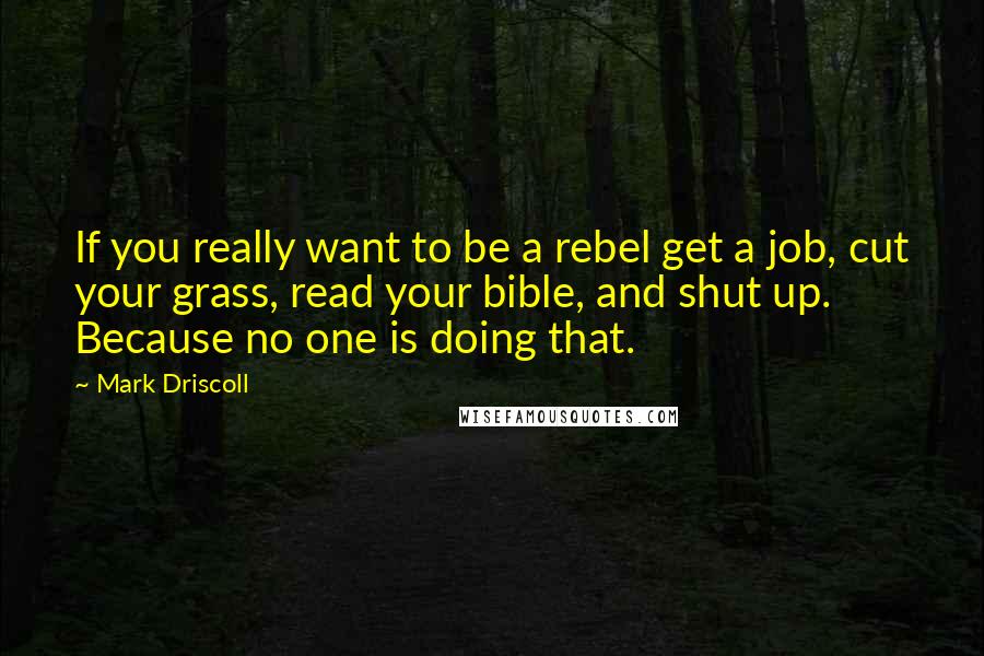 Mark Driscoll Quotes: If you really want to be a rebel get a job, cut your grass, read your bible, and shut up. Because no one is doing that.