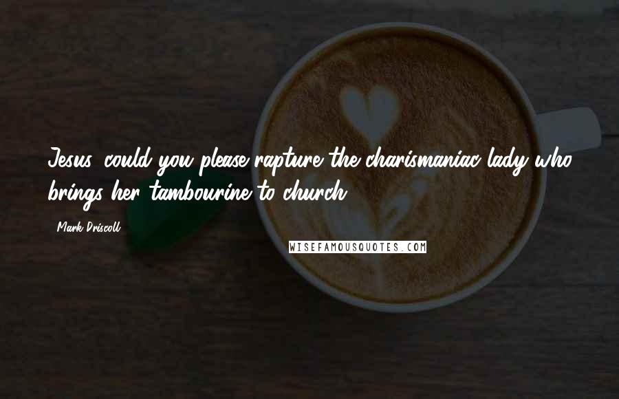 Mark Driscoll Quotes: Jesus, could you please rapture the charismaniac lady who brings her tambourine to church?