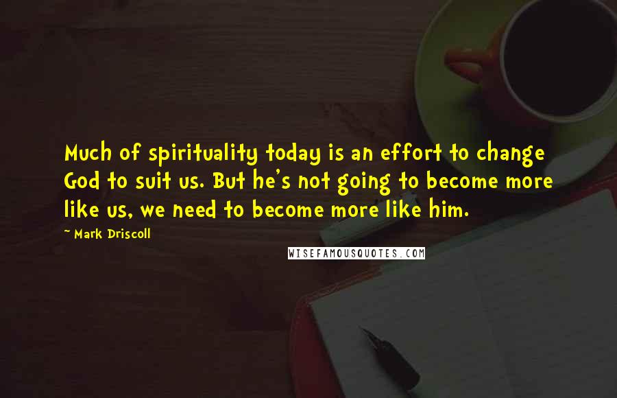 Mark Driscoll Quotes: Much of spirituality today is an effort to change God to suit us. But he's not going to become more like us, we need to become more like him.