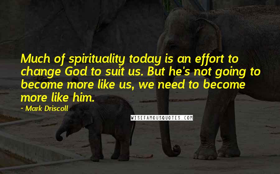 Mark Driscoll Quotes: Much of spirituality today is an effort to change God to suit us. But he's not going to become more like us, we need to become more like him.