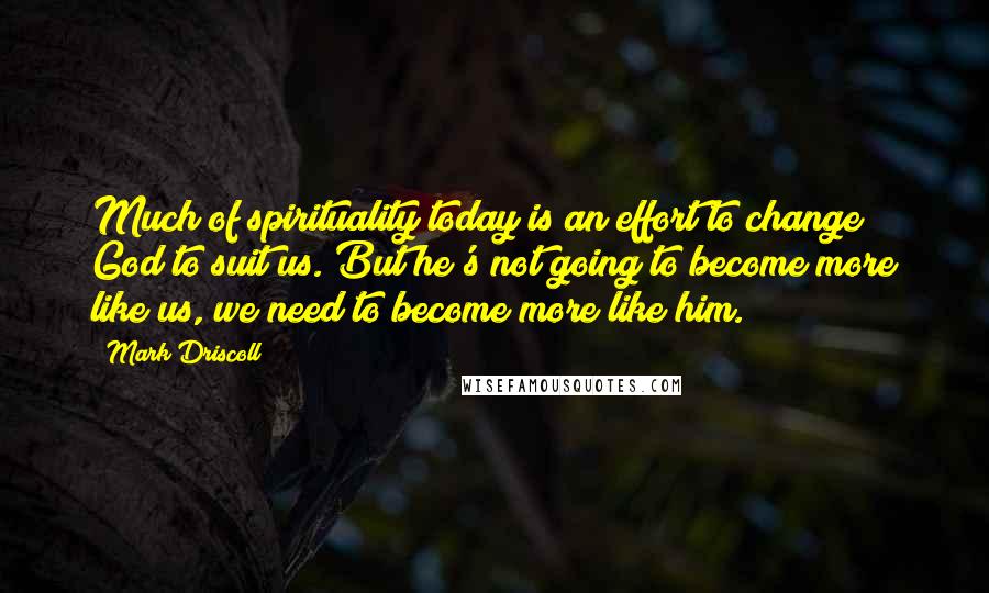 Mark Driscoll Quotes: Much of spirituality today is an effort to change God to suit us. But he's not going to become more like us, we need to become more like him.