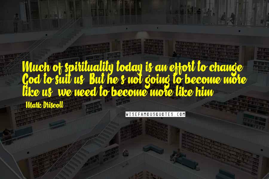 Mark Driscoll Quotes: Much of spirituality today is an effort to change God to suit us. But he's not going to become more like us, we need to become more like him.