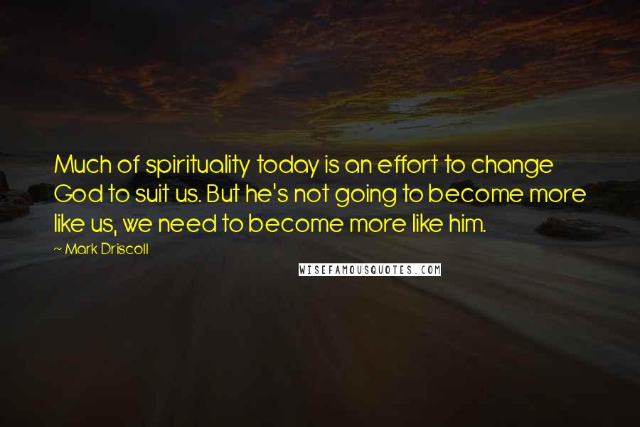 Mark Driscoll Quotes: Much of spirituality today is an effort to change God to suit us. But he's not going to become more like us, we need to become more like him.