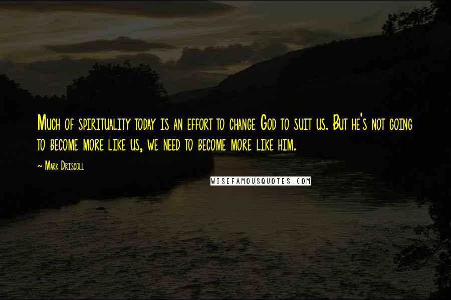 Mark Driscoll Quotes: Much of spirituality today is an effort to change God to suit us. But he's not going to become more like us, we need to become more like him.