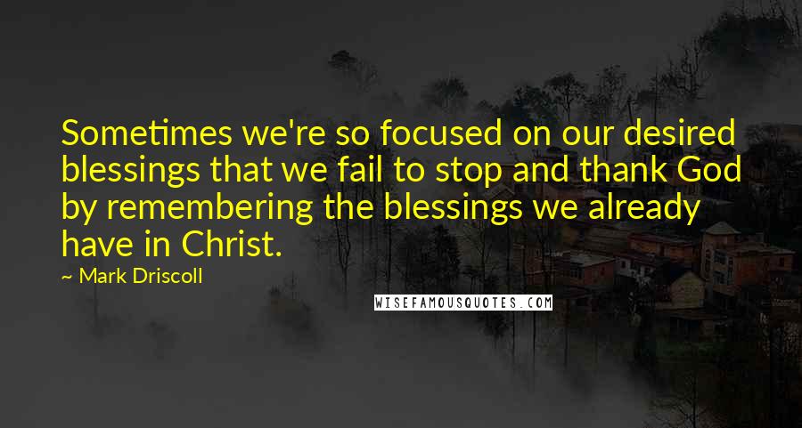 Mark Driscoll Quotes: Sometimes we're so focused on our desired blessings that we fail to stop and thank God by remembering the blessings we already have in Christ.