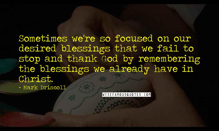 Mark Driscoll Quotes: Sometimes we're so focused on our desired blessings that we fail to stop and thank God by remembering the blessings we already have in Christ.