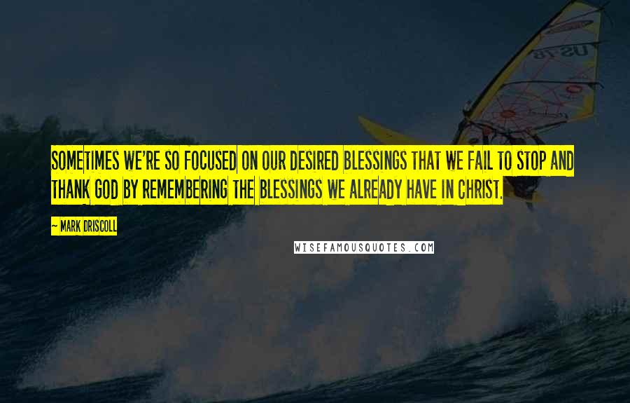 Mark Driscoll Quotes: Sometimes we're so focused on our desired blessings that we fail to stop and thank God by remembering the blessings we already have in Christ.