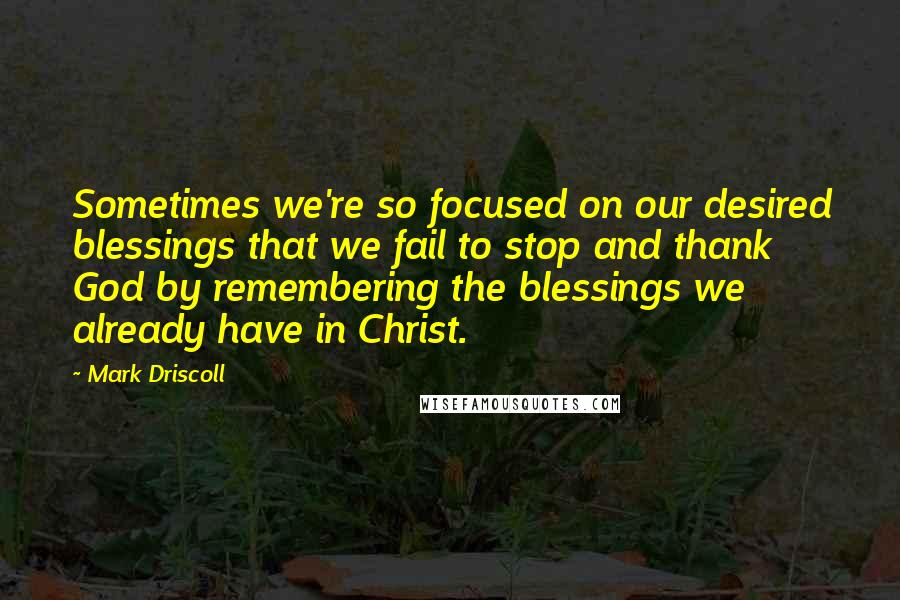 Mark Driscoll Quotes: Sometimes we're so focused on our desired blessings that we fail to stop and thank God by remembering the blessings we already have in Christ.