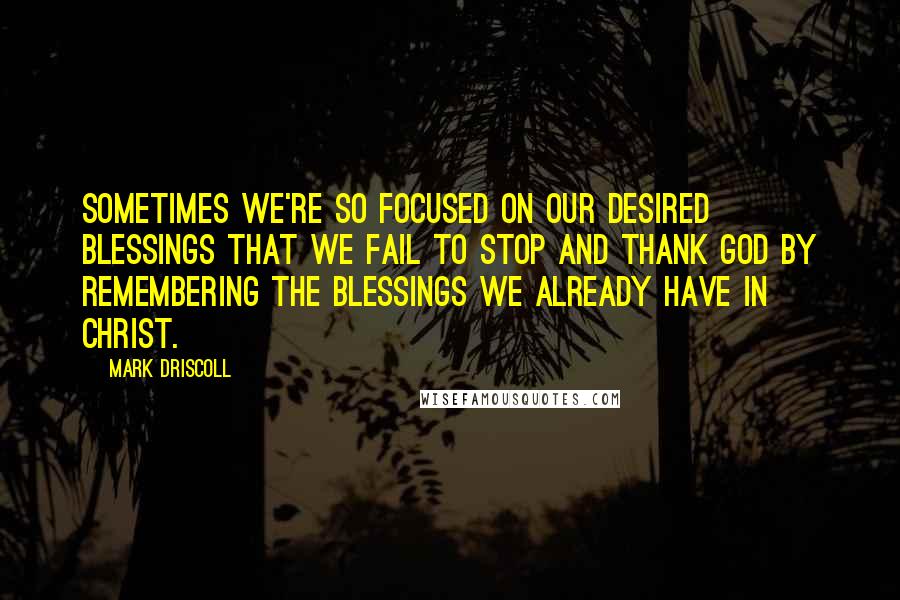 Mark Driscoll Quotes: Sometimes we're so focused on our desired blessings that we fail to stop and thank God by remembering the blessings we already have in Christ.