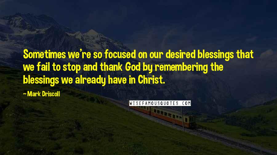 Mark Driscoll Quotes: Sometimes we're so focused on our desired blessings that we fail to stop and thank God by remembering the blessings we already have in Christ.