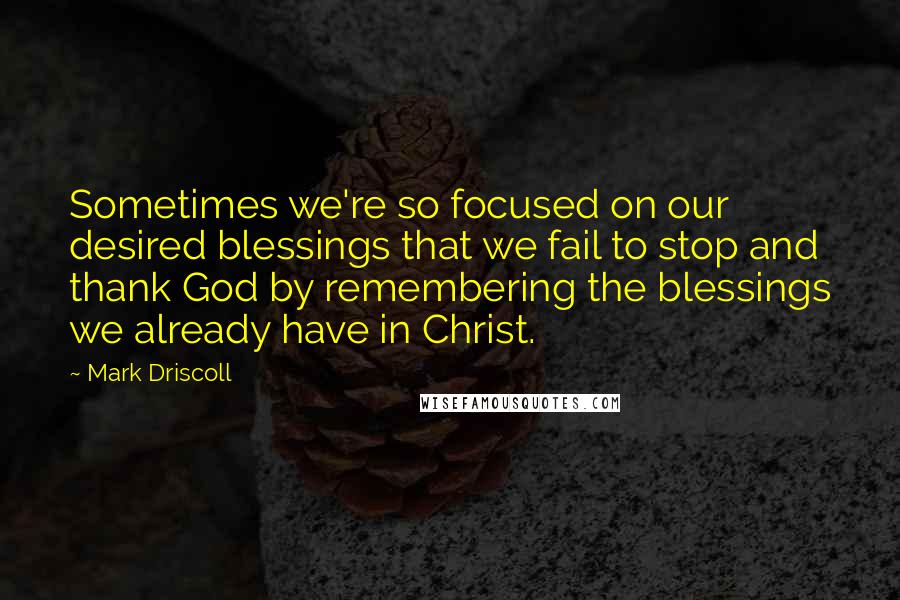 Mark Driscoll Quotes: Sometimes we're so focused on our desired blessings that we fail to stop and thank God by remembering the blessings we already have in Christ.