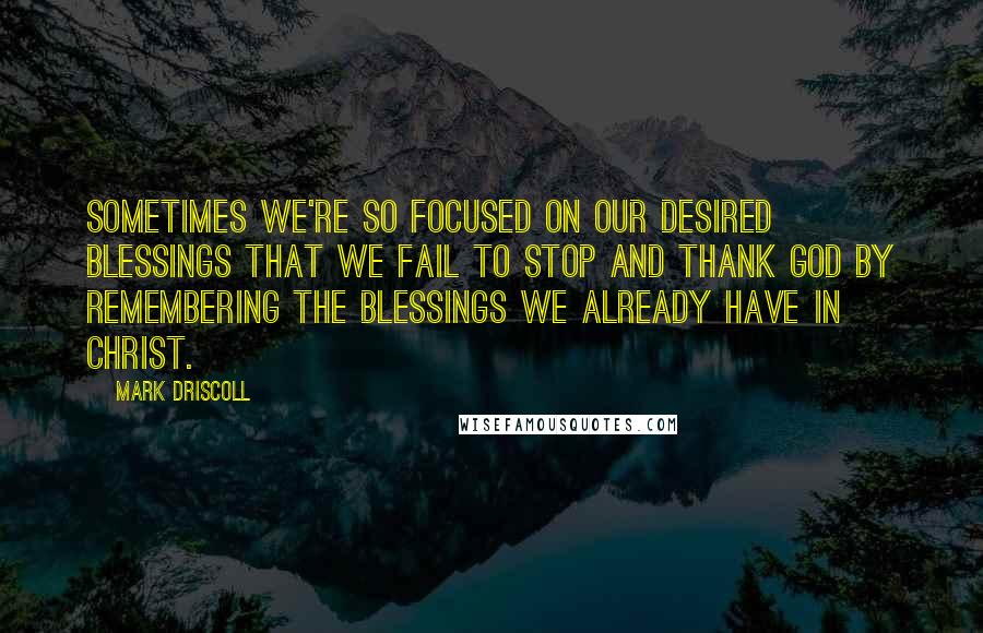 Mark Driscoll Quotes: Sometimes we're so focused on our desired blessings that we fail to stop and thank God by remembering the blessings we already have in Christ.