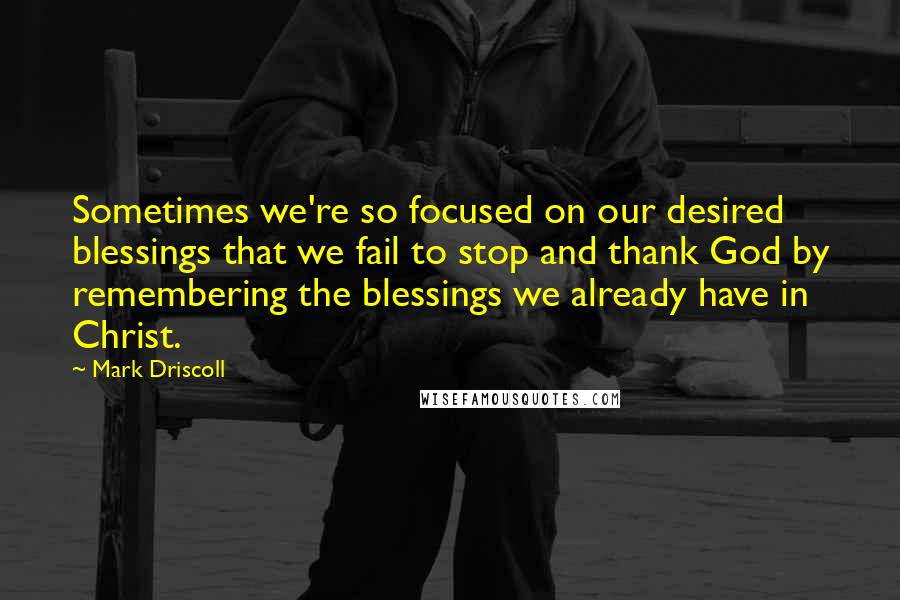 Mark Driscoll Quotes: Sometimes we're so focused on our desired blessings that we fail to stop and thank God by remembering the blessings we already have in Christ.