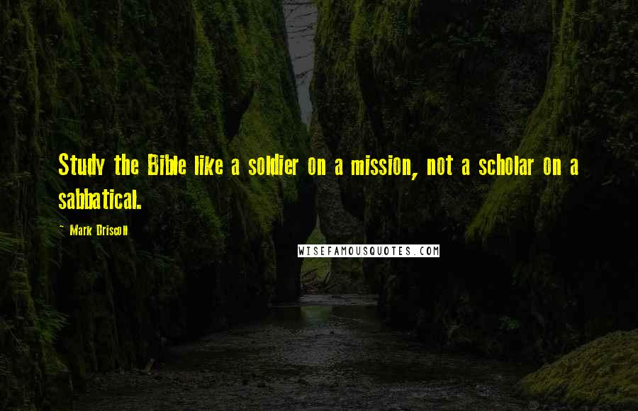 Mark Driscoll Quotes: Study the Bible like a soldier on a mission, not a scholar on a sabbatical.