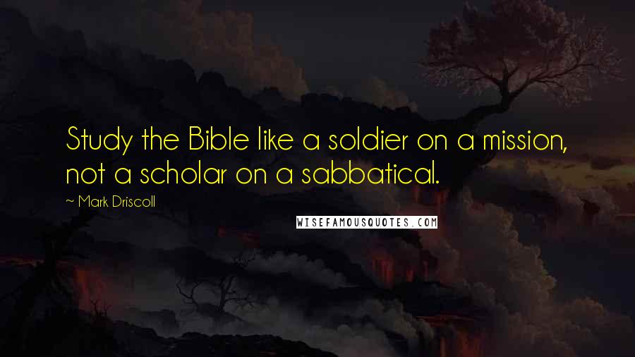 Mark Driscoll Quotes: Study the Bible like a soldier on a mission, not a scholar on a sabbatical.