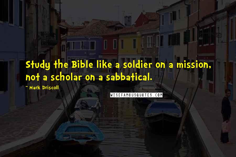 Mark Driscoll Quotes: Study the Bible like a soldier on a mission, not a scholar on a sabbatical.