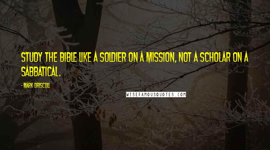 Mark Driscoll Quotes: Study the Bible like a soldier on a mission, not a scholar on a sabbatical.