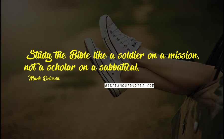 Mark Driscoll Quotes: Study the Bible like a soldier on a mission, not a scholar on a sabbatical.
