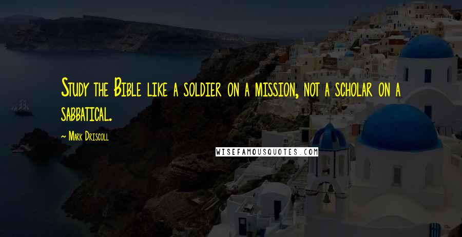 Mark Driscoll Quotes: Study the Bible like a soldier on a mission, not a scholar on a sabbatical.
