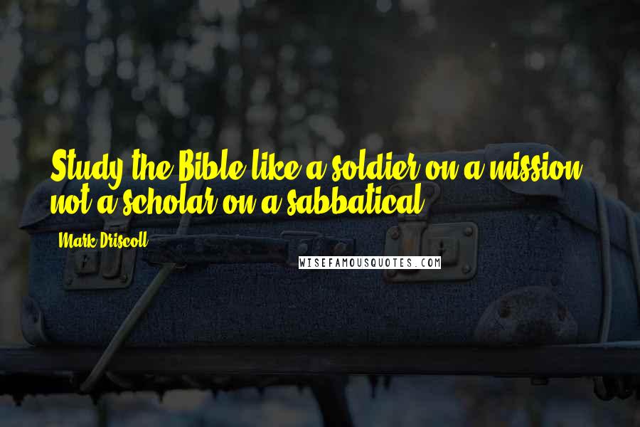 Mark Driscoll Quotes: Study the Bible like a soldier on a mission, not a scholar on a sabbatical.