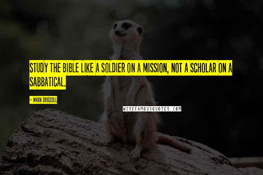 Mark Driscoll Quotes: Study the Bible like a soldier on a mission, not a scholar on a sabbatical.