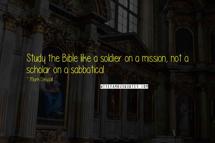Mark Driscoll Quotes: Study the Bible like a soldier on a mission, not a scholar on a sabbatical.
