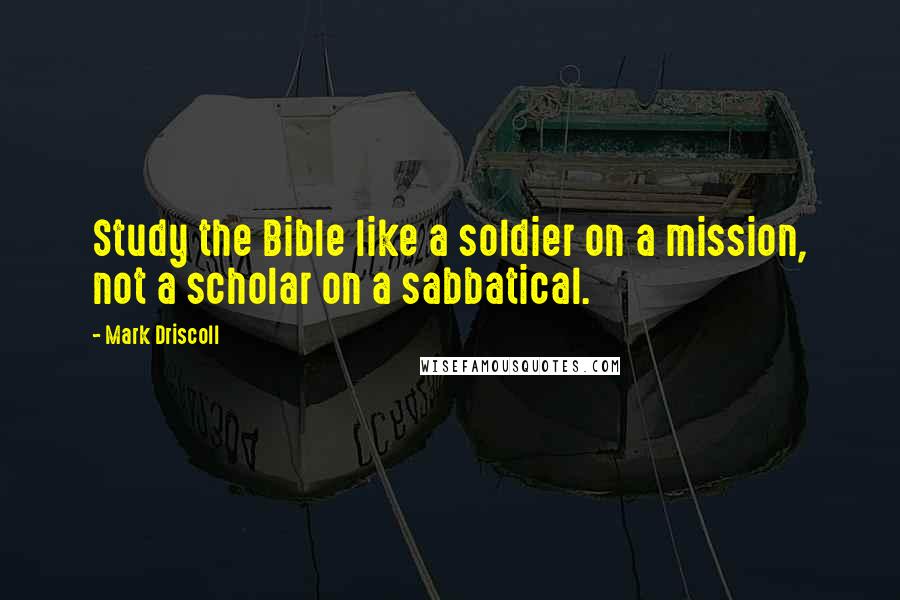 Mark Driscoll Quotes: Study the Bible like a soldier on a mission, not a scholar on a sabbatical.