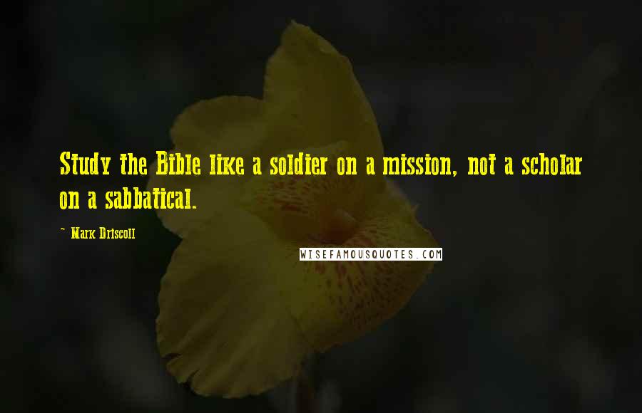 Mark Driscoll Quotes: Study the Bible like a soldier on a mission, not a scholar on a sabbatical.