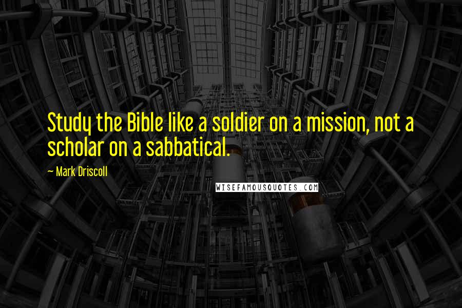 Mark Driscoll Quotes: Study the Bible like a soldier on a mission, not a scholar on a sabbatical.