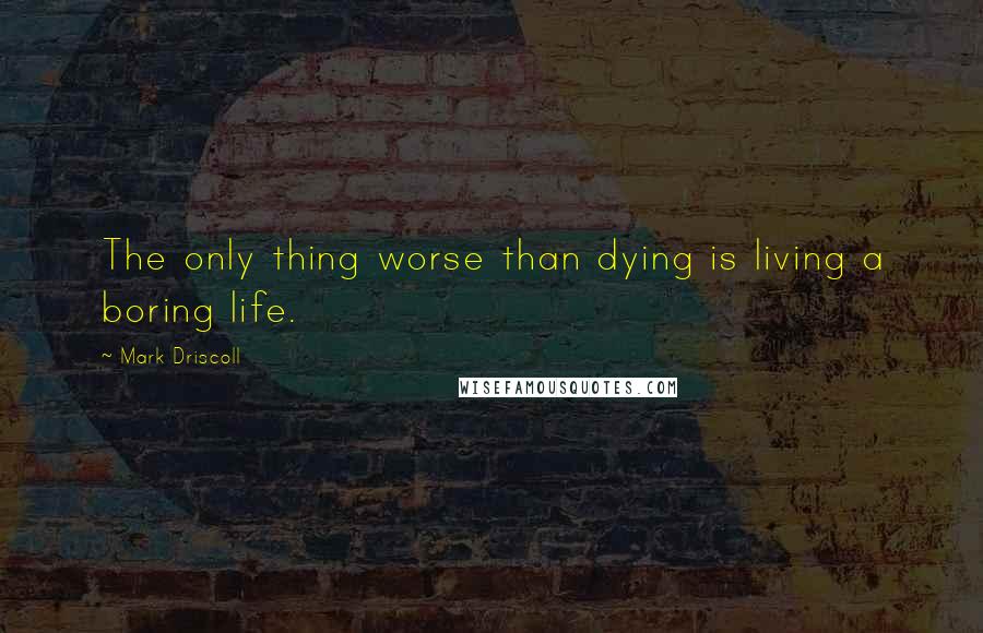 Mark Driscoll Quotes: The only thing worse than dying is living a boring life.