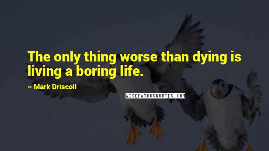 Mark Driscoll Quotes: The only thing worse than dying is living a boring life.