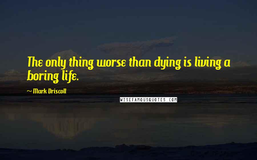 Mark Driscoll Quotes: The only thing worse than dying is living a boring life.