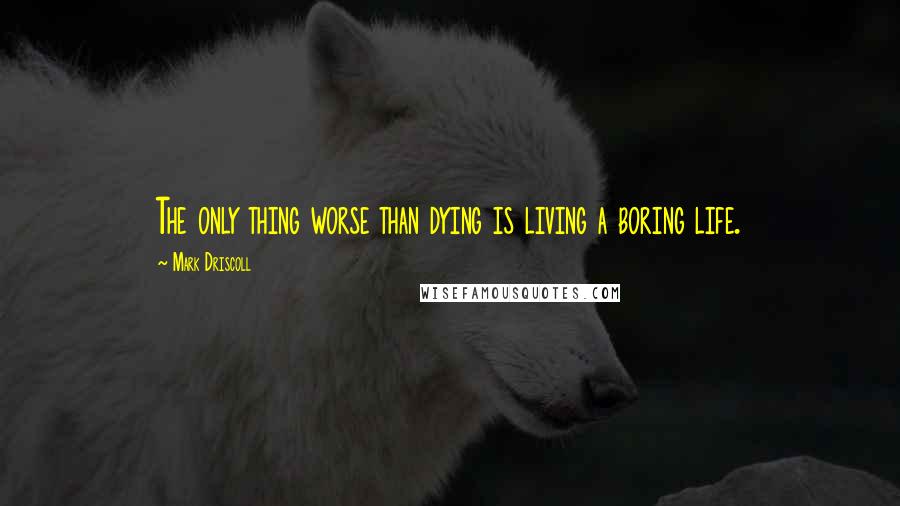 Mark Driscoll Quotes: The only thing worse than dying is living a boring life.