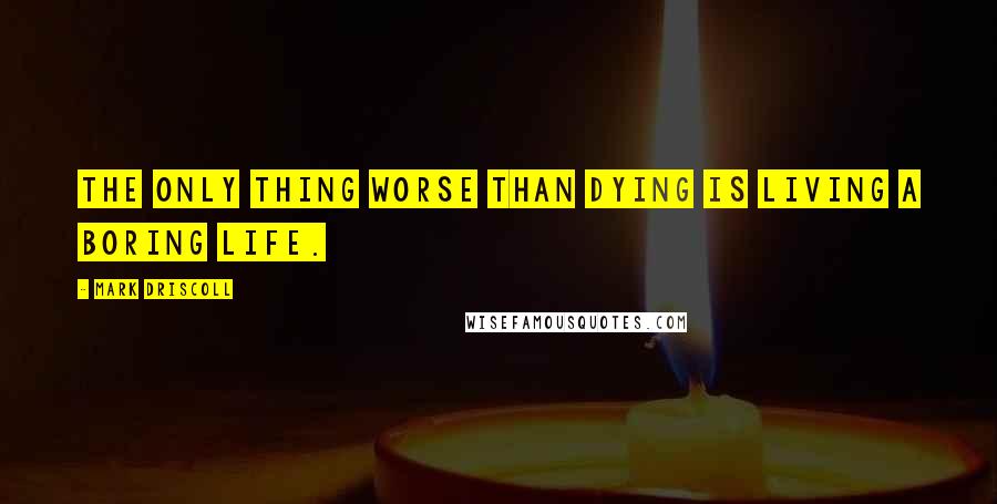 Mark Driscoll Quotes: The only thing worse than dying is living a boring life.