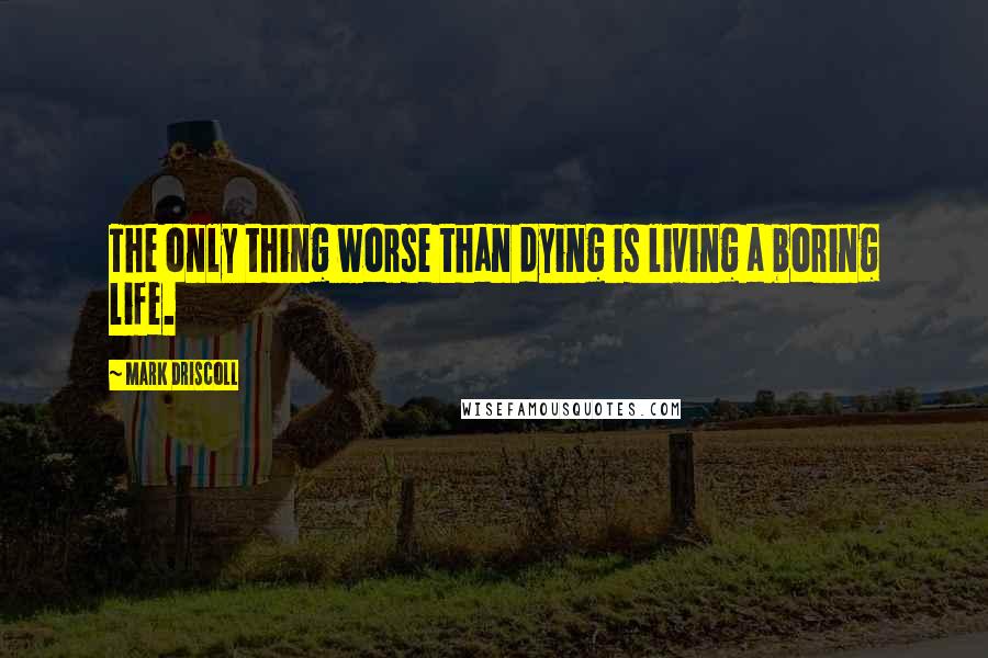 Mark Driscoll Quotes: The only thing worse than dying is living a boring life.