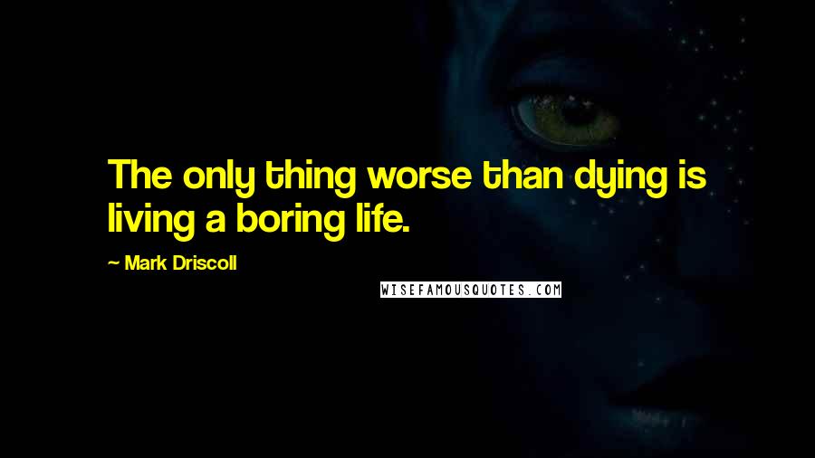 Mark Driscoll Quotes: The only thing worse than dying is living a boring life.