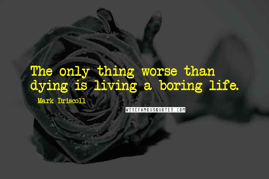 Mark Driscoll Quotes: The only thing worse than dying is living a boring life.