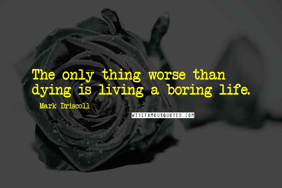 Mark Driscoll Quotes: The only thing worse than dying is living a boring life.