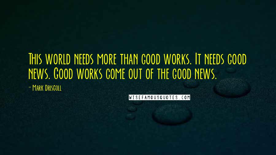 Mark Driscoll Quotes: This world needs more than good works. It needs good news. Good works come out of the good news.