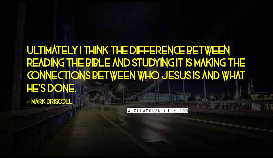 Mark Driscoll Quotes: Ultimately I think the difference between reading the Bible and studying it is making the connections between who Jesus is and what he's done.