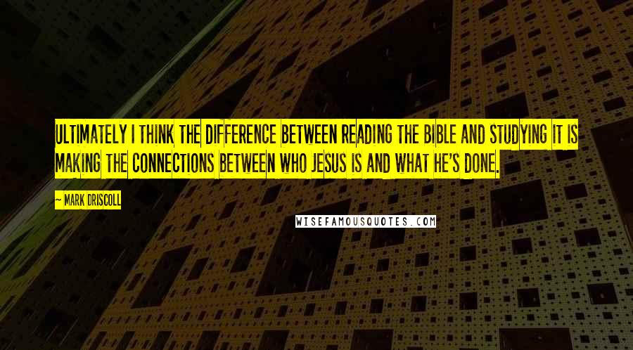 Mark Driscoll Quotes: Ultimately I think the difference between reading the Bible and studying it is making the connections between who Jesus is and what he's done.