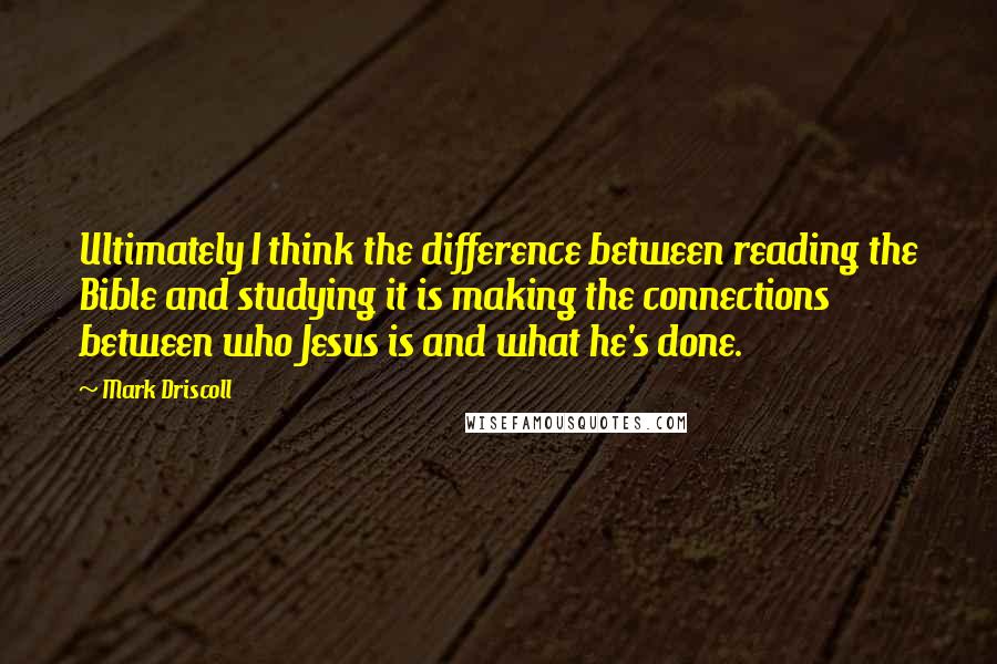 Mark Driscoll Quotes: Ultimately I think the difference between reading the Bible and studying it is making the connections between who Jesus is and what he's done.