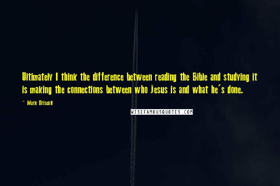 Mark Driscoll Quotes: Ultimately I think the difference between reading the Bible and studying it is making the connections between who Jesus is and what he's done.